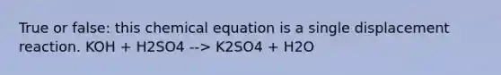 True or false: this chemical equation is a single displacement reaction. KOH + H2SO4 --> K2SO4 + H2O