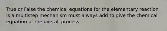 True or False the chemical equations for the elementary reaction is a multistep mechanism must always add to give the chemical equation of the overall process