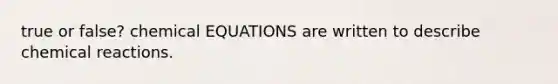 true or false? chemical EQUATIONS are written to describe chemical reactions.