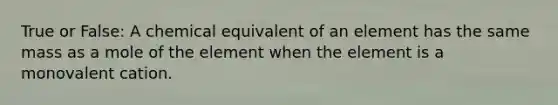 True or False: A chemical equivalent of an element has the same mass as a mole of the element when the element is a monovalent cation.