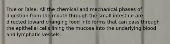 True or False: All the chemical and mechanical phases of digestion from <a href='https://www.questionai.com/knowledge/krBoWYDU6j-the-mouth' class='anchor-knowledge'>the mouth</a> through the small intestine are directed toward changing food into forms that can pass through the epithelial cells lining the mucosa into the underlying blood and <a href='https://www.questionai.com/knowledge/ki6sUebkzn-lymphatic-vessels' class='anchor-knowledge'>lymphatic vessels</a>.