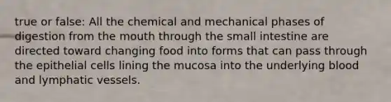 true or false: All the chemical and mechanical phases of digestion from the mouth through the small intestine are directed toward changing food into forms that can pass through the epithelial cells lining the mucosa into the underlying blood and lymphatic vessels.