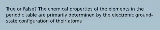 True or False? The chemical properties of the elements in <a href='https://www.questionai.com/knowledge/kIrBULvFQz-the-periodic-table' class='anchor-knowledge'>the periodic table</a> are primarily determined by the electronic ground-state configuration of their atoms