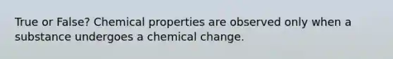 True or False? Chemical properties are observed only when a substance undergoes a chemical change.