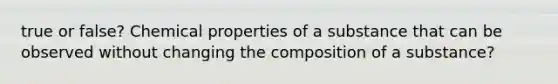 true or false? Chemical properties of a substance that can be observed without changing the composition of a substance?