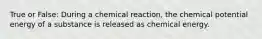 True or False: During a chemical reaction, the chemical potential energy of a substance is released as chemical energy.