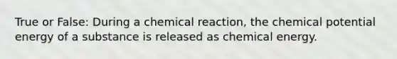 True or False: During a chemical reaction, the chemical potential energy of a substance is released as chemical energy.