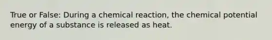 True or False: During a chemical reaction, the chemical potential energy of a substance is released as heat.