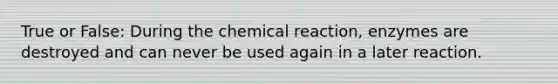 True or False: During the chemical reaction, enzymes are destroyed and can never be used again in a later reaction.