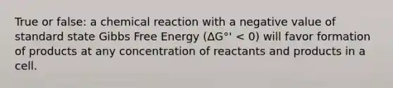 True or false: a chemical reaction with a negative value of standard state Gibbs Free Energy (ΔG°' < 0) will favor formation of products at any concentration of reactants and products in a cell.