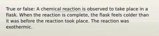 True or false: A chemical reaction is observed to take place in a flask. When the reaction is complete, the flask feels colder than it was before the reaction took place. The reaction was exothermic.