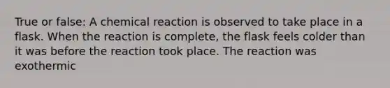 True or false: A chemical reaction is observed to take place in a flask. When the reaction is complete, the flask feels colder than it was before the reaction took place. The reaction was exothermic