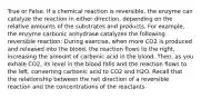 True or False. If a chemical reaction is reversible, the enzyme can catalyze the reaction in either direction, depending on the relative amounts of the substrates and products. For example, the enzyme carbonic anhydrase catalyzes the following reversible reaction: During exercise, when more CO2 is produced and released into the blood, the reaction flows to the right, increasing the amount of carbonic acid in the blood. Then, as you exhale CO2, its level in the blood falls and the reaction flows to the left, converting carbonic acid to CO2 and H2O. Recall that the relationship between the net direction of a reversible reaction and the concentrations of the reactants