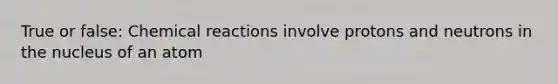 True or false: Chemical reactions involve protons and neutrons in the nucleus of an atom