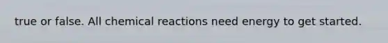 true or false. All chemical reactions need energy to get started.