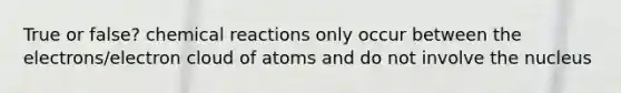 True or false? <a href='https://www.questionai.com/knowledge/kc6NTom4Ep-chemical-reactions' class='anchor-knowledge'>chemical reactions</a> only occur between the electrons/electron cloud of atoms and do not involve the nucleus