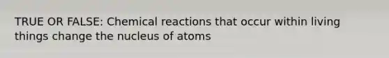 TRUE OR FALSE: Chemical reactions that occur within living things change the nucleus of atoms