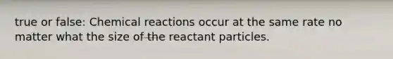 true or false: Chemical reactions occur at the same rate no matter what the size of the reactant particles.