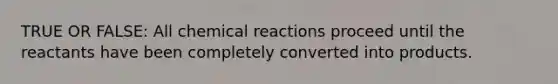 TRUE OR FALSE: All chemical reactions proceed until the reactants have been completely converted into products.