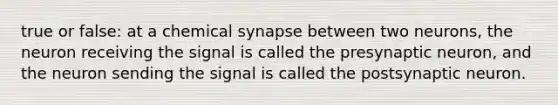 true or false: at a chemical synapse between two neurons, the neuron receiving the signal is called the presynaptic neuron, and the neuron sending the signal is called the postsynaptic neuron.