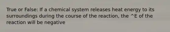 True or False: If a chemical system releases heat energy to its surroundings during the course of the reaction, the ^E of the reaction will be negative