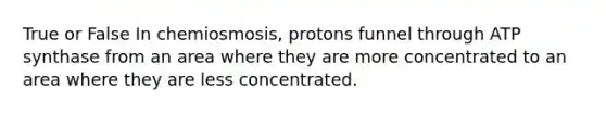 True or False In chemiosmosis, protons funnel through ATP synthase from an area where they are more concentrated to an area where they are less concentrated.