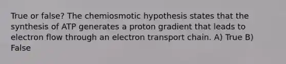 True or false? The chemiosmotic hypothesis states that the synthesis of ATP generates a proton gradient that leads to electron flow through an electron transport chain. A) True B) False