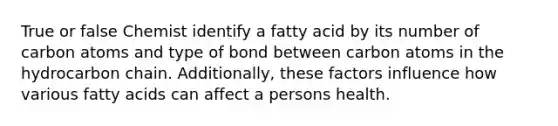 True or false Chemist identify a fatty acid by its number of carbon atoms and type of bond between carbon atoms in the hydrocarbon chain. Additionally, these factors influence how various fatty acids can affect a persons health.