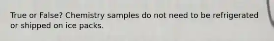 True or False? Chemistry samples do not need to be refrigerated or shipped on ice packs.