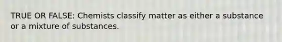 TRUE OR FALSE: Chemists classify matter as either a substance or a mixture of substances.