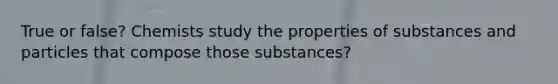 True or false? Chemists study the properties of substances and particles that compose those substances?