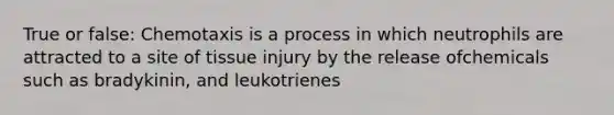 True or false: Chemotaxis is a process in which neutrophils are attracted to a site of tissue injury by the release ofchemicals such as bradykinin, and leukotrienes