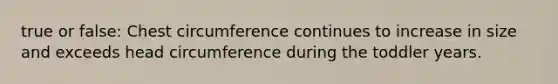 true or false: Chest circumference continues to increase in size and exceeds head circumference during the toddler years.
