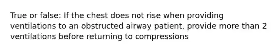 True or false: If the chest does not rise when providing ventilations to an obstructed airway patient, provide more than 2 ventilations before returning to compressions