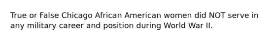 True or False Chicago African American women did NOT serve in any military career and position during World War II.