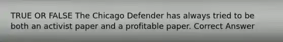 TRUE OR FALSE The Chicago Defender has always tried to be both an activist paper and a profitable paper. Correct Answer