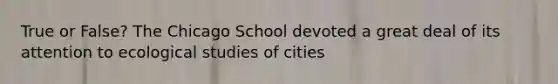 True or False? The Chicago School devoted a great deal of its attention to ecological studies of cities