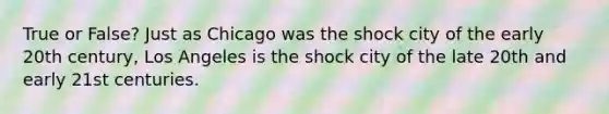 True or False? Just as Chicago was the shock city of the early 20th century, Los Angeles is the shock city of the late 20th and early 21st centuries.