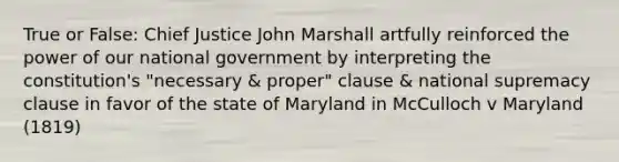 True or False: Chief Justice John Marshall artfully reinforced the power of our national government by interpreting the constitution's "necessary & proper" clause & national supremacy clause in favor of the state of Maryland in McCulloch v Maryland (1819)