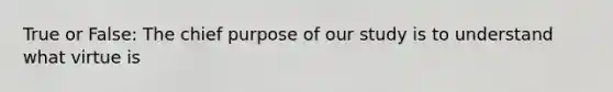 True or False: The chief purpose of our study is to understand what virtue is