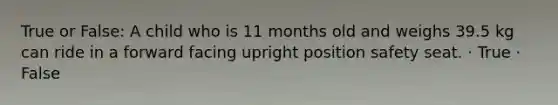 True or False: A child who is 11 months old and weighs 39.5 kg can ride in a forward facing upright position safety seat. · True · False