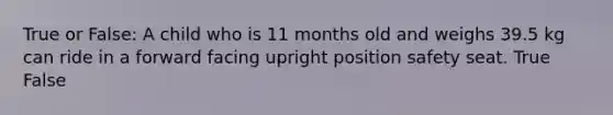 True or False: A child who is 11 months old and weighs 39.5 kg can ride in a forward facing upright position safety seat. True False