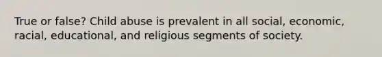 True or false? Child abuse is prevalent in all social, economic, racial, educational, and religious segments of society.