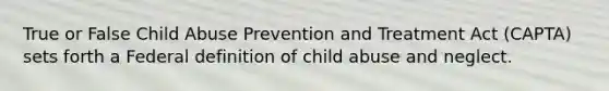 True or False Child Abuse Prevention and Treatment Act (CAPTA) sets forth a Federal definition of child abuse and neglect.