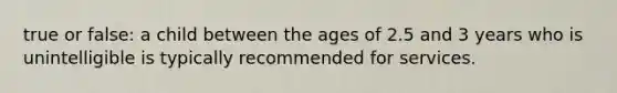 true or false: a child between the ages of 2.5 and 3 years who is unintelligible is typically recommended for services.