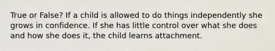 True or False? If a child is allowed to do things independently she grows in confidence. If she has little control over what she does and how she does it, the child learns attachment.