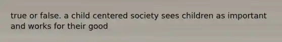 true or false. a child centered society sees children as important and works for their good