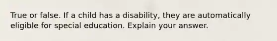 True or false. If a child has a disability, they are automatically eligible for special education. Explain your answer.