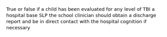 True or false if a child has been evaluated for any level of TBI a hospital base SLP the school clinician should obtain a discharge report and be in direct contact with the hospital cognition if necessary