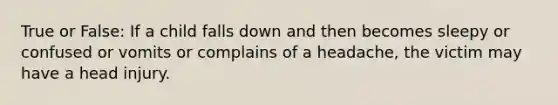 True or False: If a child falls down and then becomes sleepy or confused or vomits or complains of a headache, the victim may have a head injury.